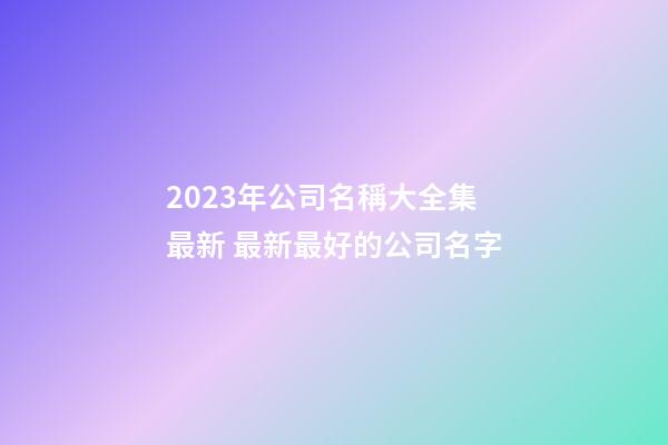 2023年公司名稱大全集最新 最新最好的公司名字-第1張-公司起名-玄機派